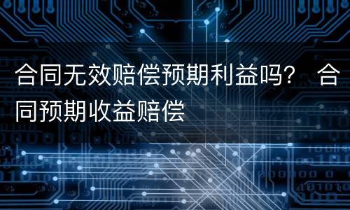 合同无效赔偿预期利益吗？ 合同预期收益赔偿
