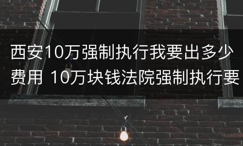 西安10万强制执行我要出多少费用 10万块钱法院强制执行要多久
