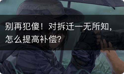 别再犯傻！对拆迁一无所知，怎么提高补偿？