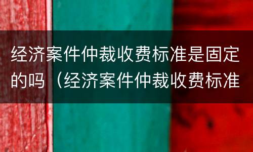 经济案件仲裁收费标准是固定的吗（经济案件仲裁收费标准是固定的吗还是不定）