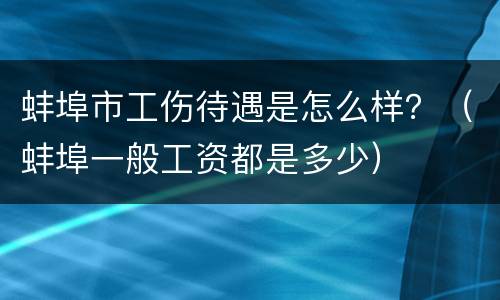 蚌埠市工伤待遇是怎么样？（蚌埠一般工资都是多少）
