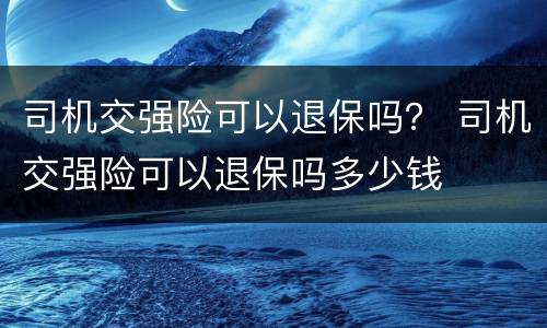司机交强险可以退保吗？ 司机交强险可以退保吗多少钱