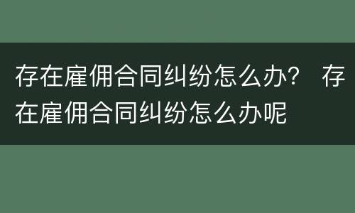 存在雇佣合同纠纷怎么办？ 存在雇佣合同纠纷怎么办呢