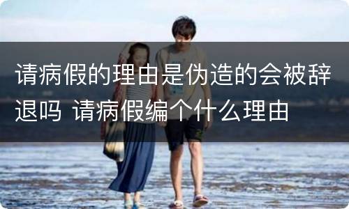 请病假的理由是伪造的会被辞退吗 请病假编个什么理由