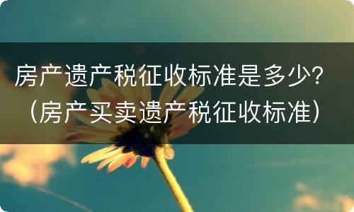 房产遗产税征收标准是多少？（房产买卖遗产税征收标准）