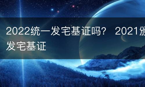 2022统一发宅基证吗？ 2021颁发宅基证