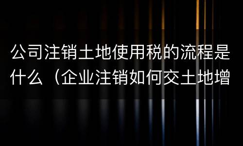公司注销土地使用税的流程是什么（企业注销如何交土地增值税）