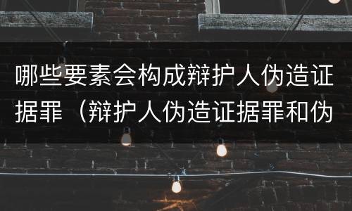哪些要素会构成辩护人伪造证据罪（辩护人伪造证据罪和伪证罪）