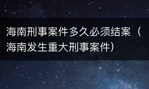 海南刑事案件多久必须结案（海南发生重大刑事案件）