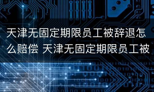 天津无固定期限员工被辞退怎么赔偿 天津无固定期限员工被辞退怎么赔偿的