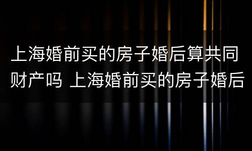 上海婚前买的房子婚后算共同财产吗 上海婚前买的房子婚后算共同财产吗怎么算
