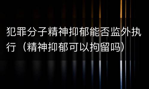 犯罪分子精神抑郁能否监外执行（精神抑郁可以拘留吗）