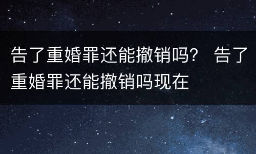 告了重婚罪还能撤销吗？ 告了重婚罪还能撤销吗现在
