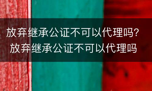 放弃继承公证不可以代理吗？ 放弃继承公证不可以代理吗
