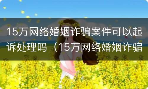 15万网络婚姻诈骗案件可以起诉处理吗（15万网络婚姻诈骗案件可以起诉处理吗多少钱）