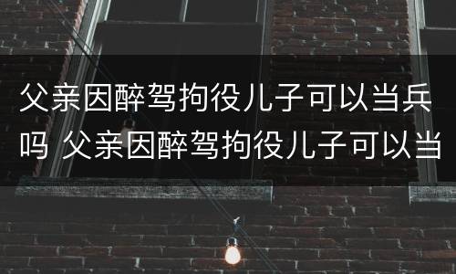 父亲因醉驾拘役儿子可以当兵吗 父亲因醉驾拘役儿子可以当兵吗