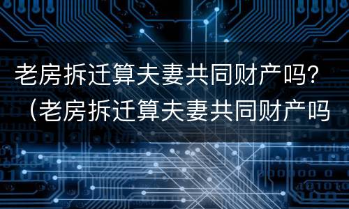 老房拆迁算夫妻共同财产吗？（老房拆迁算夫妻共同财产吗怎么算）