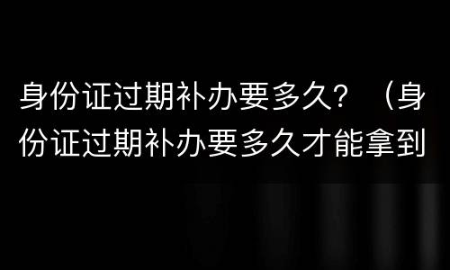 身份证过期补办要多久？（身份证过期补办要多久才能拿到证件）