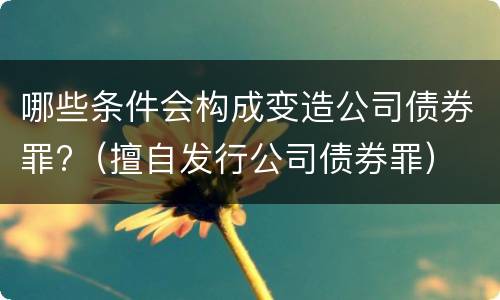 哪些条件会构成变造公司债券罪?（擅自发行公司债券罪）