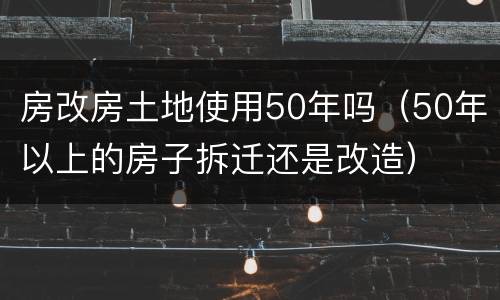 房改房土地使用50年吗（50年以上的房子拆迁还是改造）