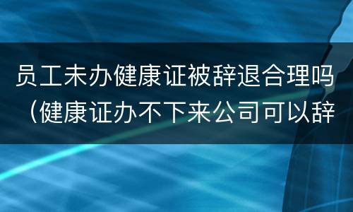员工未办健康证被辞退合理吗（健康证办不下来公司可以辞退员工吗）