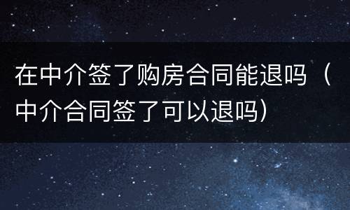 在中介签了购房合同能退吗（中介合同签了可以退吗）