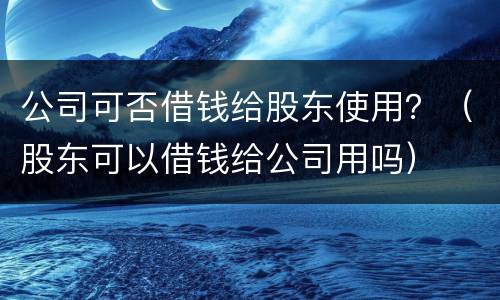 公司可否借钱给股东使用？（股东可以借钱给公司用吗）