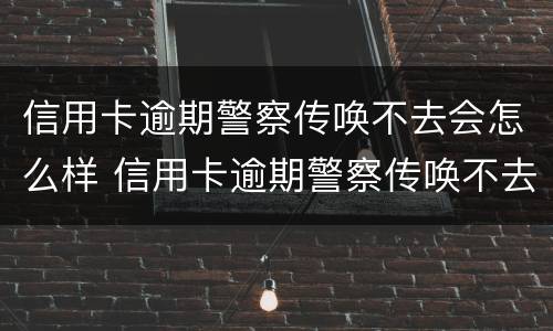 信用卡逾期警察传唤不去会怎么样 信用卡逾期警察传唤不去会怎么样吗