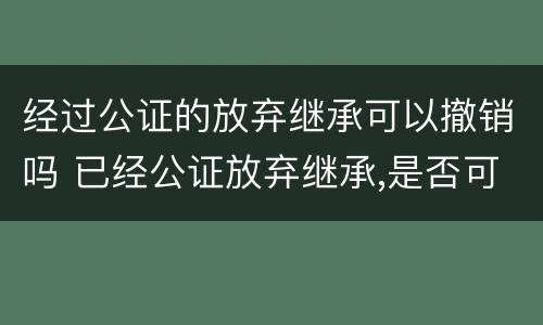 经过公证的放弃继承可以撤销吗 已经公证放弃继承,是否可以更改