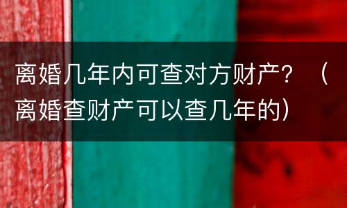 离婚几年内可查对方财产？（离婚查财产可以查几年的）