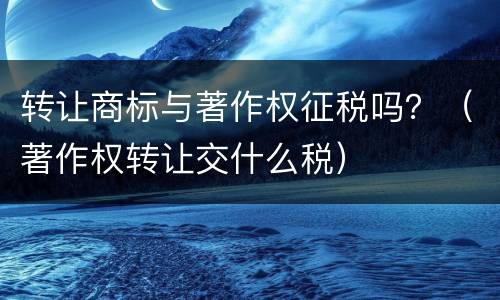 转让商标与著作权征税吗？（著作权转让交什么税）