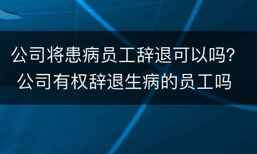 公司将患病员工辞退可以吗？ 公司有权辞退生病的员工吗