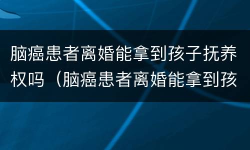 脑癌患者离婚能拿到孩子抚养权吗（脑癌患者离婚能拿到孩子抚养权吗）