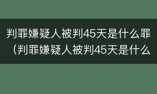判罪嫌疑人被判45天是什么罪（判罪嫌疑人被判45天是什么罪名）