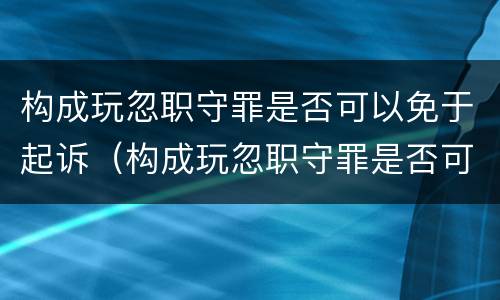 构成玩忽职守罪是否可以免于起诉（构成玩忽职守罪是否可以免于起诉对方）