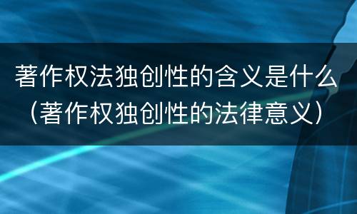 著作权法独创性的含义是什么（著作权独创性的法律意义）
