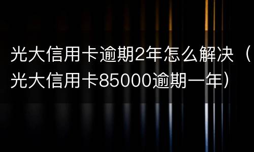 光大信用卡逾期2年怎么解决（光大信用卡85000逾期一年）