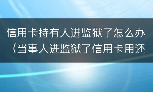 信用卡持有人进监狱了怎么办（当事人进监狱了信用卡用还吗）