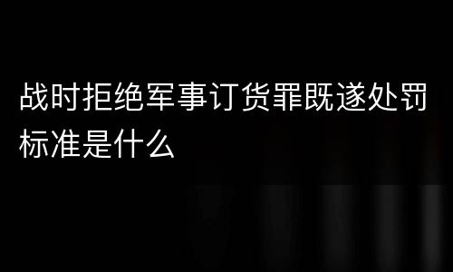 战时拒绝军事订货罪既遂处罚标准是什么