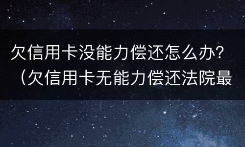 欠信用卡没能力偿还怎么办？（欠信用卡无能力偿还法院最终会怎么判）