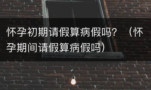 怀孕初期请假算病假吗？（怀孕期间请假算病假吗）