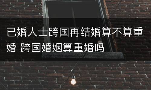 已婚人士跨国再结婚算不算重婚 跨国婚姻算重婚吗