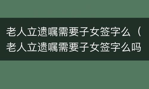 老人立遗嘱需要子女签字么（老人立遗嘱需要子女签字么吗）