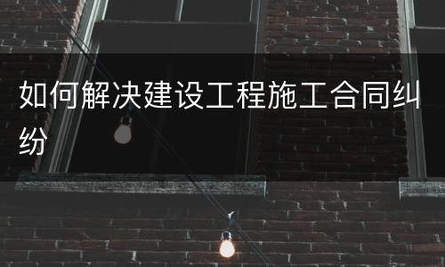 如何解决建设工程施工合同纠纷
