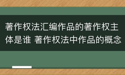 著作权法汇编作品的著作权主体是谁 著作权法中作品的概念