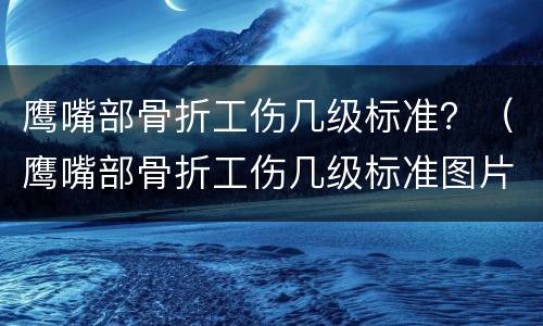 鹰嘴部骨折工伤几级标准？（鹰嘴部骨折工伤几级标准图片）