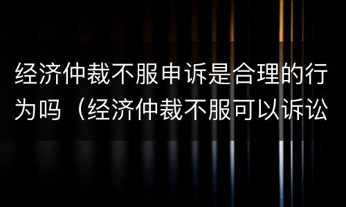 经济仲裁不服申诉是合理的行为吗（经济仲裁不服可以诉讼吗）