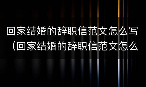 回家结婚的辞职信范文怎么写（回家结婚的辞职信范文怎么写好）