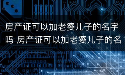 房产证可以加老婆儿子的名字吗 房产证可以加老婆儿子的名字吗