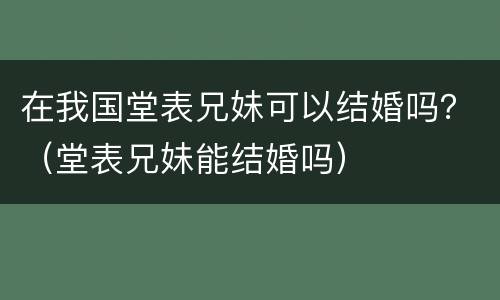在我国堂表兄妹可以结婚吗？（堂表兄妹能结婚吗）